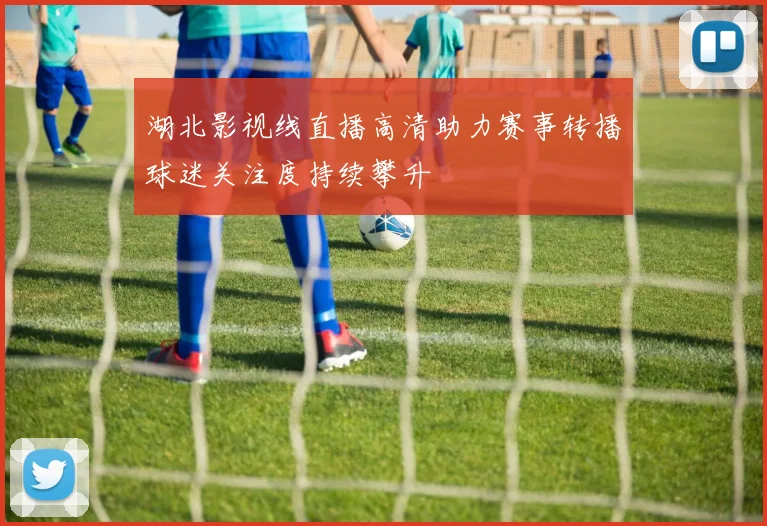 湖北影视线直播高清助力赛事转播球迷关注度持续攀升