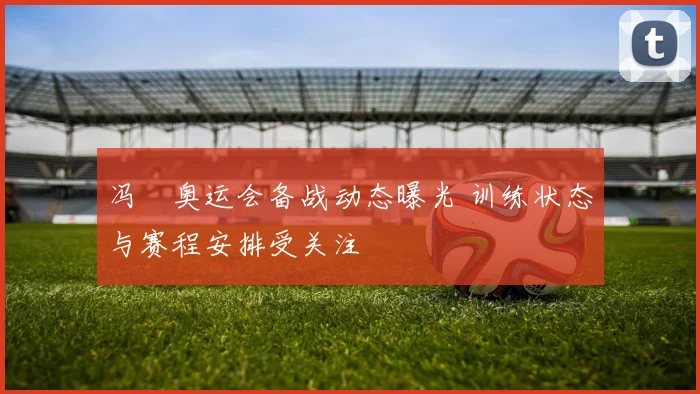 冯喆奥运会备战动态曝光 训练状态与赛程安排受关注