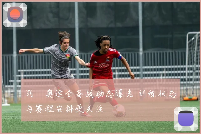 冯喆奥运会备战动态曝光 训练状态与赛程安排受关注