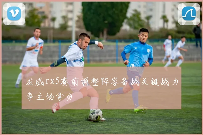 龙威rx5赛前调整阵容备战关键战力争主场拿分