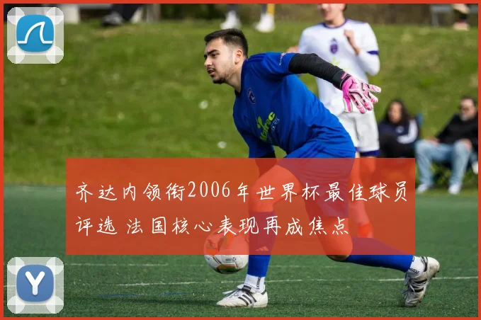 齐达内领衔2006年世界杯最佳球员评选 法国核心表现再成焦点