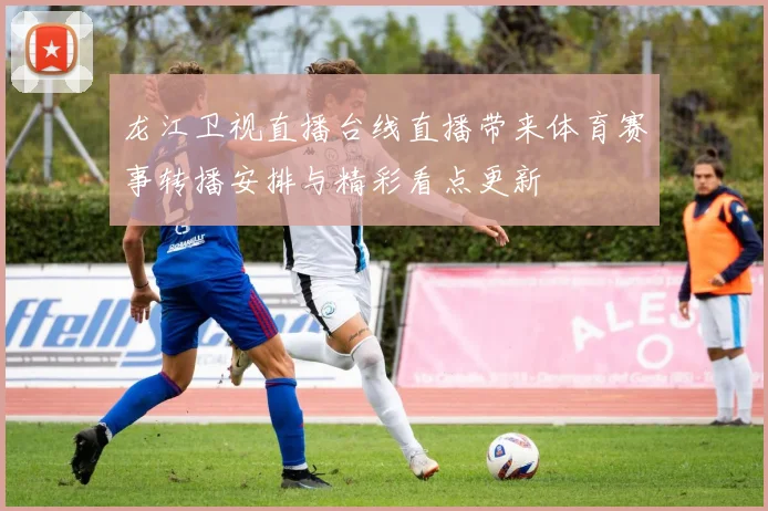 龙江卫视直播台线直播带来体育赛事转播安排与精彩看点更新