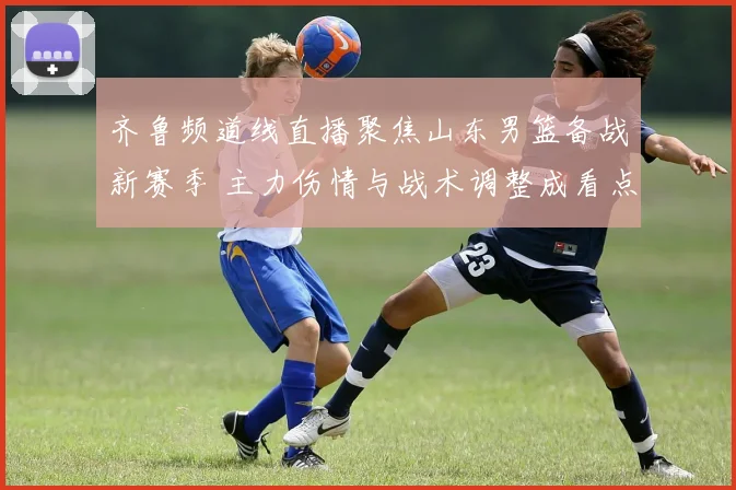 齐鲁频道线直播聚焦山东男篮备战新赛季 主力伤情与战术调整成看点