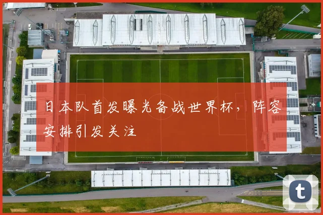 日本队首发曝光备战世界杯,阵容安排引发关注