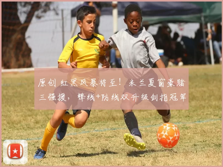 原创 红黑风暴将至！米兰夏窗豪赌三强援，锋线+防线双升级剑指冠军