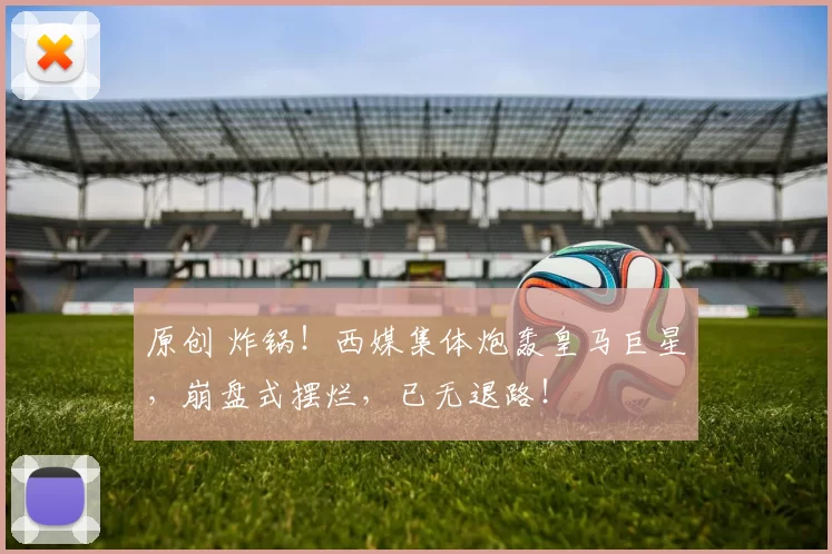 原创 炸锅！西媒集体炮轰皇马巨星，崩盘式摆烂，已无退路！