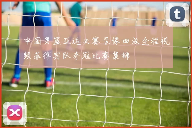 中国男篮亚运决赛录像回放全程视频菲律宾队夺冠比赛集锦