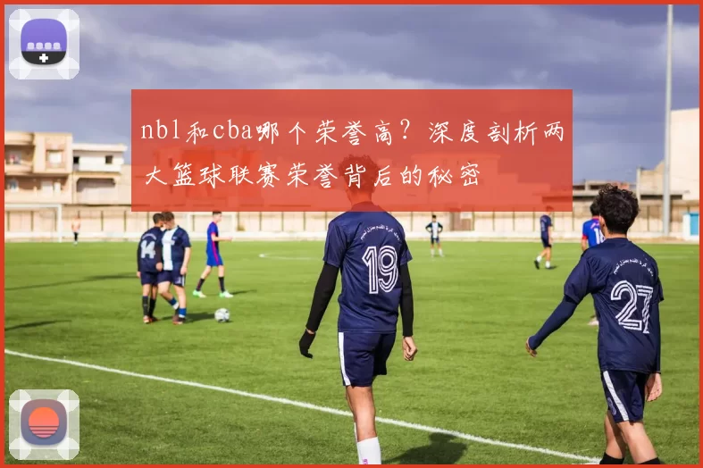 nbl和cba哪个荣誉高？深度剖析两大篮球联赛荣誉背后的秘密
